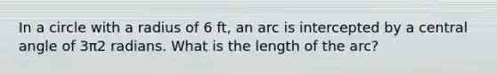 In a circle with a radius of 6 ft, an arc is intercepted by a central angle of 3π2 radians. What is the length of the arc?