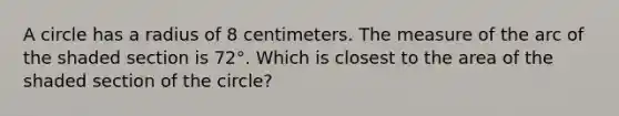 A circle has a radius of 8 centimeters. The measure of the arc of the shaded section is 72°. Which is closest to the area of the shaded section of the circle?