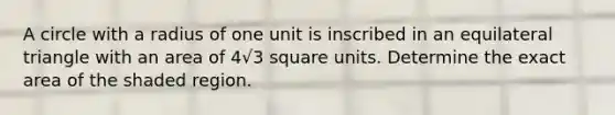 A circle with a radius of one unit is inscribed in an equilateral triangle with an area of 4√3 square units. Determine the exact area of the shaded region.