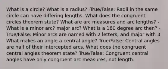 What is a circle? What is a radius? -True/False: Radii in the same circle can have differing lengths. What does the congruent circles theorem state? What are arc measures and <a href='https://www.questionai.com/knowledge/keAqYCVGMp-arc-length' class='anchor-knowledge'>arc length</a>s? -What is a minor arc? major arc? What is a 180 degree arc then? -True/False: Minor arcs are named with 2 letters, and major with 3 What makes an angle a <a href='https://www.questionai.com/knowledge/ketakCNNS2-central-angle' class='anchor-knowledge'>central angle</a>? True/False: <a href='https://www.questionai.com/knowledge/kzL6bPvhn2-central-angles' class='anchor-knowledge'>central angles</a> are half of their intercepted arcs. What does the congruent central angles theorem state? True/False: Congruent central angles have only congruent arc measures, not length.