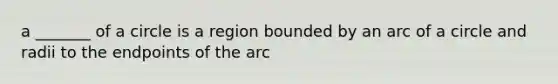 a _______ of a circle is a region bounded by an arc of a circle and radii to the endpoints of the arc