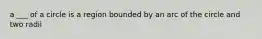 a ___ of a circle is a region bounded by an arc of the circle and two radii