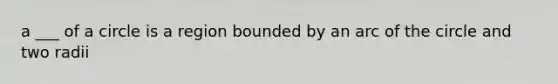 a ___ of a circle is a region bounded by an arc of the circle and two radii