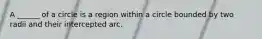 A ______ of a circle is a region within a circle bounded by two radii and their intercepted arc.