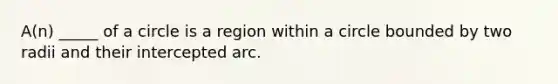 A(n) _____ of a circle is a region within a circle bounded by two radii and their intercepted arc.