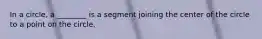 In a circle, a ________ is a segment joining the center of the circle to a point on the circle.