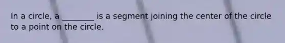 In a circle, a ________ is a segment joining the center of the circle to a point on the circle.