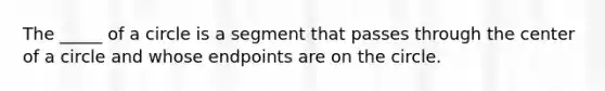 The _____ of a circle is a segment that passes through the center of a circle and whose endpoints are on the circle.