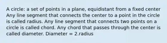 A circle: a set of points in a plane, equidistant from a fixed center Any <a href='https://www.questionai.com/knowledge/kVbf0hn6a3-line-segment' class='anchor-knowledge'>line segment</a> that connects the center to a point in the circle is called radius. Any line segment that connects two points on a circle is called chord. Any chord that passes through the center is called diameter. Diameter = 2.radius