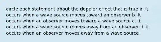 circle each statement about the doppler effect that is true a. it occurs when a wave source moves toward an observer b. it occurs when an observer moves toward a wave source c. it occurs when a wave source moves away from an observer d. it occurs when an observer moves away from a wave source