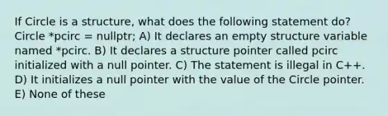 If Circle is a structure, what does the following statement do? Circle *pcirc = nullptr; A) It declares an empty structure variable named *pcirc. B) It declares a structure pointer called pcirc initialized with a null pointer. C) The statement is illegal in C++. D) It initializes a null pointer with the value of the Circle pointer. E) None of these