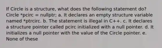 If Circle is a structure, what does the following statement do? Circle *pcirc = nullptr; a. It declares an empty structure variable named *ptrcirc. b. The statement is illegal in C++. c. It declares a structure pointer called pcirc initialized with a null pointer. d. It initializes a null pointer with the value of the Circle pointer. e. None of these