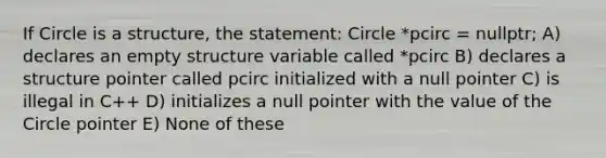 If Circle is a structure, the statement: ​Circle *pcirc = nullptr; A) declares an empty structure variable called *pcirc B) declares a structure pointer called pcirc initialized with a null pointer C) is illegal in C++ D) initializes a null pointer with the value of the Circle pointer E) None of these