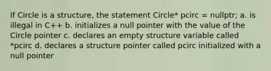 If Circle is a structure, the statement Circle* pcirc = nullptr; a. is illegal in C++ b. initializes a null pointer with the value of the Circle pointer c. declares an empty structure variable called *pcirc d. declares a structure pointer called pcirc initialized with a null pointer