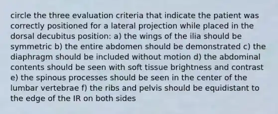 circle the three evaluation criteria that indicate the patient was correctly positioned for a lateral projection while placed in the dorsal decubitus position: a) the wings of the ilia should be symmetric b) the entire abdomen should be demonstrated c) the diaphragm should be included without motion d) the abdominal contents should be seen with soft tissue brightness and contrast e) the spinous processes should be seen in the center of the lumbar vertebrae f) the ribs and pelvis should be equidistant to the edge of the IR on both sides