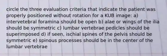 circle the three evaluation criteria that indicate the patient was properly positioned without rotation for a KUB image: a) intervetebral foramina should be open b) alae or wings of the ilia should be symmetric c) lumbar vertebrae pedicles should be superimposed d) if seen, ischial spines of the pelvis should be symmetric e) spinous processes should be in the center of the lumbar vertebrae