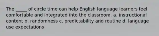 The _____ of circle time can help English language learners feel comfortable and integrated into the classroom. a. instructional content b. randomness c. predictability and routine d. language use expectations