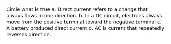 Circle what is true a. Direct current refers to a change that always flows in one direction. b. In a DC circuit, electrons always move from the positive terminal toward the negative terminal c. A battery produced direct current d. AC is current that repeatedly reverses direction.