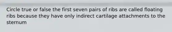 Circle true or false the first seven pairs of ribs are called floating ribs because they have only indirect cartilage attachments to the sternum