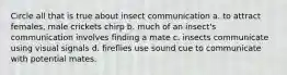 Circle all that is true about insect communication a. to attract females, male crickets chirp b. much of an insect's communication involves finding a mate c. insects communicate using visual signals d. fireflies use sound cue to communicate with potential mates.