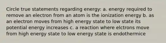 Circle true statements regarding energy: a. energy required to remove an electron from an atom is the ionization energy b. as an electron moves from high energy state to low state its potential energy increases c. a reaction where elctrons move from high energy state to low energy state is endothermice