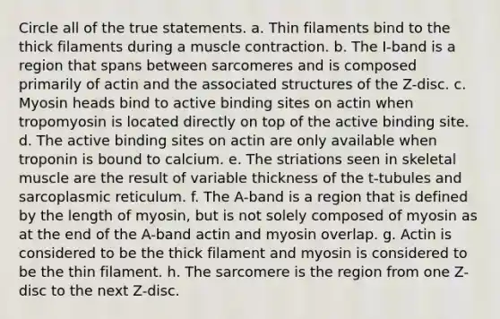 Circle all of the true statements. a. Thin filaments bind to the thick filaments during a <a href='https://www.questionai.com/knowledge/k0LBwLeEer-muscle-contraction' class='anchor-knowledge'>muscle contraction</a>. b. The I-band is a region that spans between sarcomeres and is composed primarily of actin and the associated structures of the Z-disc. c. Myosin heads bind to active binding sites on actin when tropomyosin is located directly on top of the active binding site. d. The active binding sites on actin are only available when troponin is bound to calcium. e. The striations seen in skeletal muscle are the result of variable thickness of the t-tubules and sarcoplasmic reticulum. f. The A-band is a region that is defined by the length of myosin, but is not solely composed of myosin as at the end of the A-band actin and myosin overlap. g. Actin is considered to be the thick filament and myosin is considered to be the thin filament. h. The sarcomere is the region from one Z-disc to the next Z-disc.