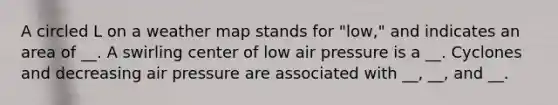 A circled L on a weather map stands for "low," and indicates an area of __. A swirling center of low air pressure is a __. Cyclones and decreasing air pressure are associated with __, __, and __.