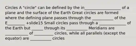 Circles A "circle" can be defined by the in___________________ of a plane and the surface of the Earth Great circles are formed where the defining plane passes through the ___________ of the E_________ +slide15 Small circles pass through a ______________ of the Earth but ______ through its ___________ Meridians are ____________ of __________ circles, while all parallels (except the equator) are ___________ circles