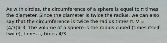 As with circles, the circumference of a sphere is equal to π times the diameter. Since the diameter is twice the radius, we can also say that the circumference is twice the radius times π. V = (4/3)πr3. The volume of a sphere is the radius cubed (times itself twice), times π, times 4/3.