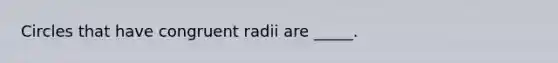 Circles that have congruent radii are _____.