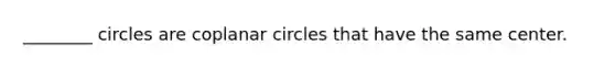 ________ circles are coplanar circles that have the same center.