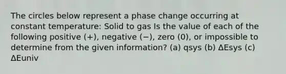 The circles below represent a phase change occurring at constant temperature: Solid to gas Is the value of each of the following positive (+), negative (−), zero (0), or impossible to determine from the given information? (a) qsys (b) ΔEsys (c) ΔEuniv