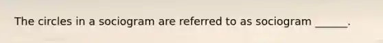 ​The circles in a sociogram are referred to as sociogram ______.