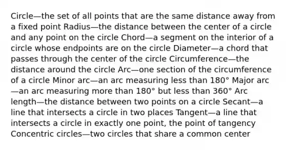 Circle—the set of all points that are the same distance away from a fixed point Radius—the distance between the center of a circle and any point on the circle Chord—a segment on the interior of a circle whose endpoints are on the circle Diameter—a chord that passes through the center of the circle Circumference—the distance around the circle Arc—one section of the circumference of a circle Minor arc—an arc measuring less than 180° Major arc—an arc measuring more than 180° but less than 360° Arc length—the distance between two points on a circle Secant—a line that intersects a circle in two places Tangent—a line that intersects a circle in exactly one point, the point of tangency Concentric circles—two circles that share a common center