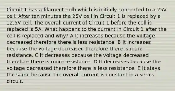 Circuit 1 has a filament bulb which is initially connected to a 25V cell. After ten minutes the 25V cell in Circuit 1 is replaced by a 12.5V cell. The overall current of Circuit 1 before the cell is replaced is 5A. What happens to the current in Circuit 1 after the cell is replaced and why? A It increases because the voltage decreased therefore there is less resistance. B It increases because the voltage decreased therefore there is more resistance. C It decreases because the voltage decreased therefore there is more resistance. D It decreases because the voltage decreased therefore there is less resistance. E It stays the same because the overall current is constant in a series circuit.