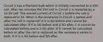 Circuit 1 has a filament bulb which is initially connected to a 25V cell. After ten minutes the 25V cell in Circuit 1 is replaced by a 12.5V cell. The overall current of Circuit 1 before the cell is replaced is 5A. What is the resistance in Circuit 1 before and after the cell is replaced? A It is 5Ω before and cannot be calculated after. B It is 5Ω before and 2.5Ω after. C It cannot be calculated before and is 2.5Ω after. D It cannot be calculated before or after the cell is replaced as the resistance varies in both. E It is 2.5Ω before and 5Ω after.