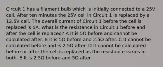 Circuit 1 has a filament bulb which is initially connected to a 25V cell. After ten minutes the 25V cell in Circuit 1 is replaced by a 12.5V cell. The overall current of Circuit 1 before the cell is replaced is 5A. What is the resistance in Circuit 1 before and after the cell is replaced? A It is 5Ω before and cannot be calculated after. B It is 5Ω before and 2.5Ω after. C It cannot be calculated before and is 2.5Ω after. D It cannot be calculated before or after the cell is replaced as the resistance varies in both. E It is 2.5Ω before and 5Ω after.