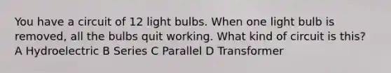 You have a circuit of 12 light bulbs. When one light bulb is removed, all the bulbs quit working. What kind of circuit is this? A Hydroelectric B Series C Parallel D Transformer