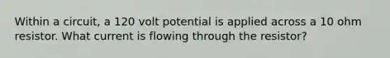Within a circuit, a 120 volt potential is applied across a 10 ohm resistor. What current is flowing through the resistor?