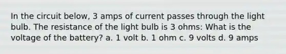 In the circuit below, 3 amps of current passes through the light bulb. The resistance of the light bulb is 3 ohms: What is the voltage of the battery? a. 1 volt b. 1 ohm c. 9 volts d. 9 amps