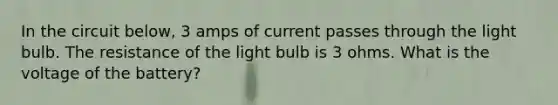 In the circuit below, 3 amps of current passes through the light bulb. The resistance of the light bulb is 3 ohms. What is the voltage of the battery?