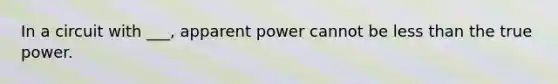 In a circuit with ___, apparent power cannot be less than the true power.