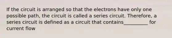 If the circuit is arranged so that the electrons have only one possible path, the circuit is called a series circuit. Therefore, a series circuit is defined as a circuit that contains__________ for current flow