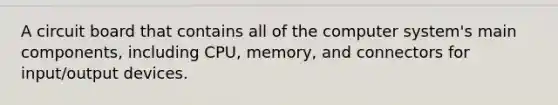 A circuit board that contains all of the computer system's main components, including CPU, memory, and connectors for input/output devices.