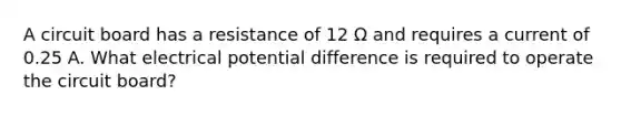 A circuit board has a resistance of 12 Ω and requires a current of 0.25 A. What electrical potential difference is required to operate the circuit board?