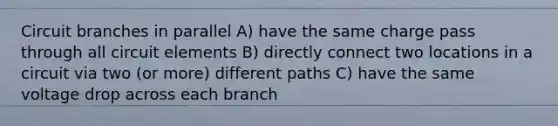 Circuit branches in parallel A) have the same charge pass through all circuit elements B) directly connect two locations in a circuit via two (or more) different paths C) have the same voltage drop across each branch