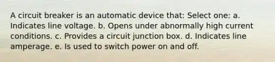 A circuit breaker is an automatic device that: Select one: a. Indicates line voltage. b. Opens under abnormally high current conditions. c. Provides a circuit junction box. d. Indicates line amperage. e. Is used to switch power on and off.