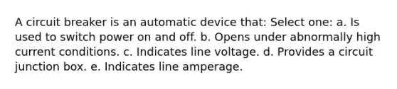 A circuit breaker is an automatic device that: Select one: a. Is used to switch power on and off. b. Opens under abnormally high current conditions. c. Indicates line voltage. d. Provides a circuit junction box. e. Indicates line amperage.