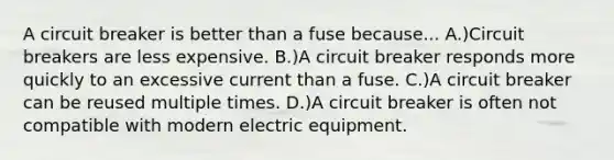 A circuit breaker is better than a fuse because... A.)Circuit breakers are less expensive. B.)A circuit breaker responds more quickly to an excessive current than a fuse. C.)A circuit breaker can be reused multiple times. D.)A circuit breaker is often not compatible with modern electric equipment.