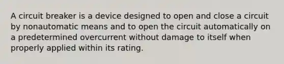 A circuit breaker is a device designed to open and close a circuit by nonautomatic means and to open the circuit automatically on a predetermined overcurrent without damage to itself when properly applied within its rating.